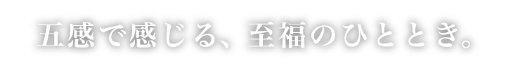 五感で感じる、至福のひととき。